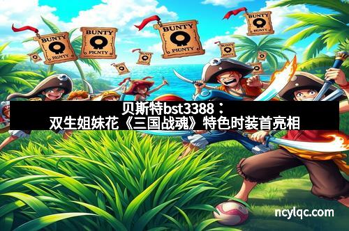 贝斯特bst3388：双生姐妹花《三国战魂》特色时装首亮相